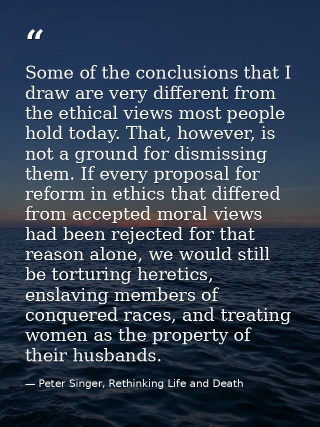 Some of the conclusions that I draw are very different from the ethical views most people hold today. That, however, is  — Peter Singer, Rethinking Life and Death