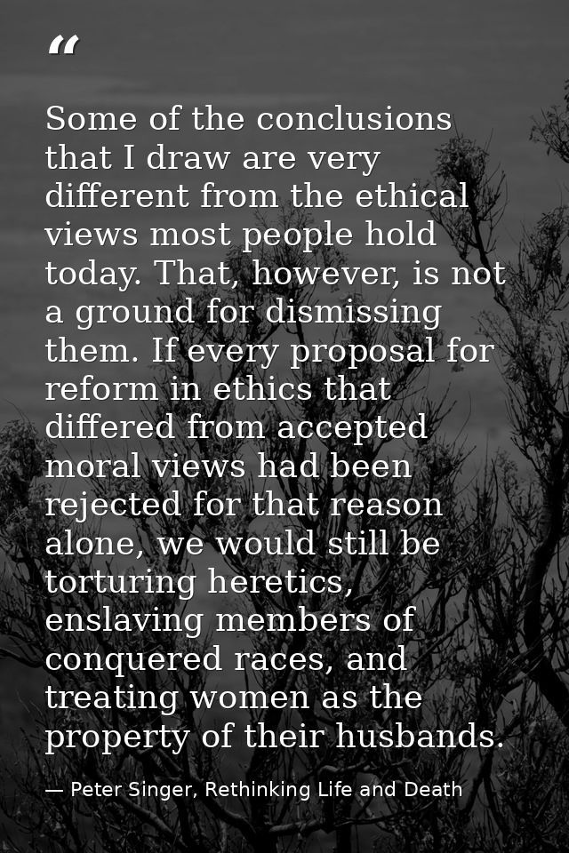 Some of the conclusions that I draw are very different from the ethical views most people hold today. That, however, is  — Peter Singer, Rethinking Life and Death