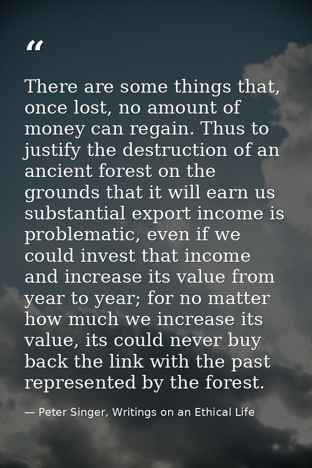There are some things that, once lost, no amount of money can regain. Thus to justify the destruction of an ancient fore — Peter Singer, Writings on an Ethical Life