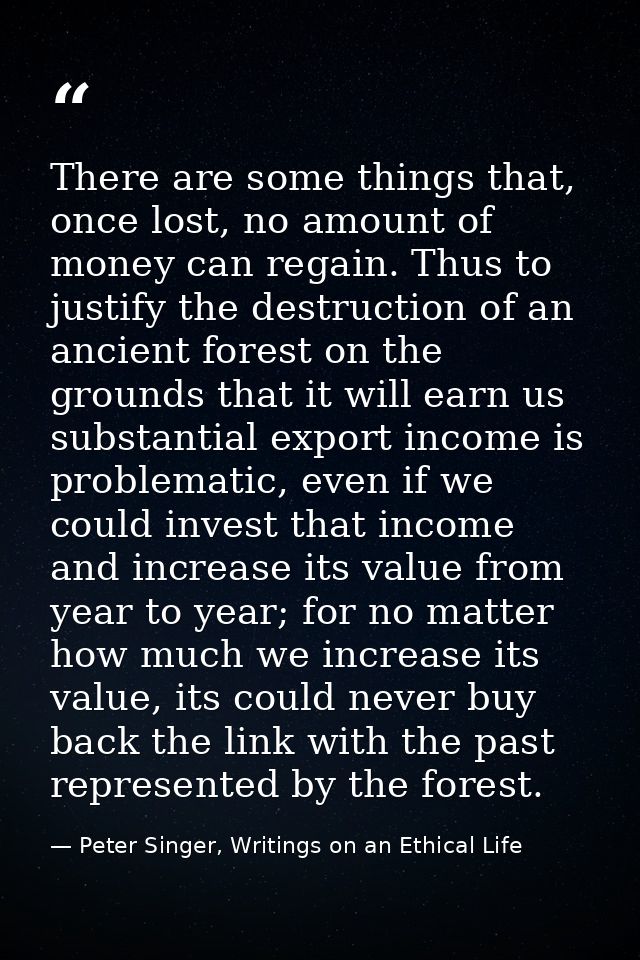 There are some things that, once lost, no amount of money can regain. Thus to justify the destruction of an ancient fore — Peter Singer, Writings on an Ethical Life