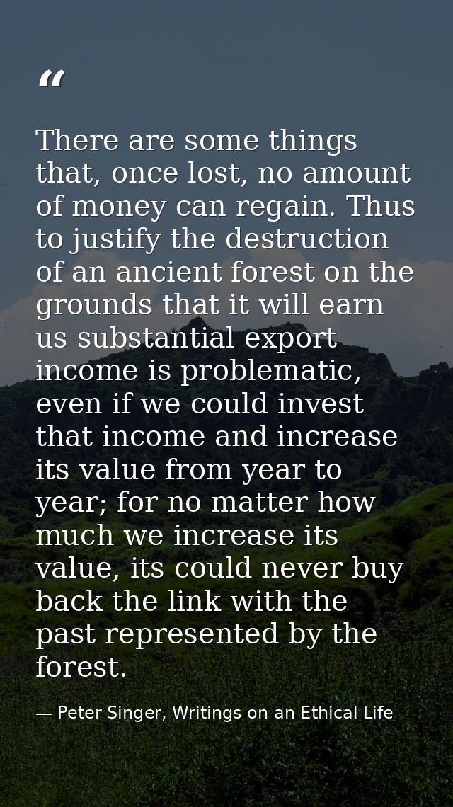 There are some things that, once lost, no amount of money can regain. Thus to justify the destruction of an ancient fore — Peter Singer, Writings on an Ethical Life