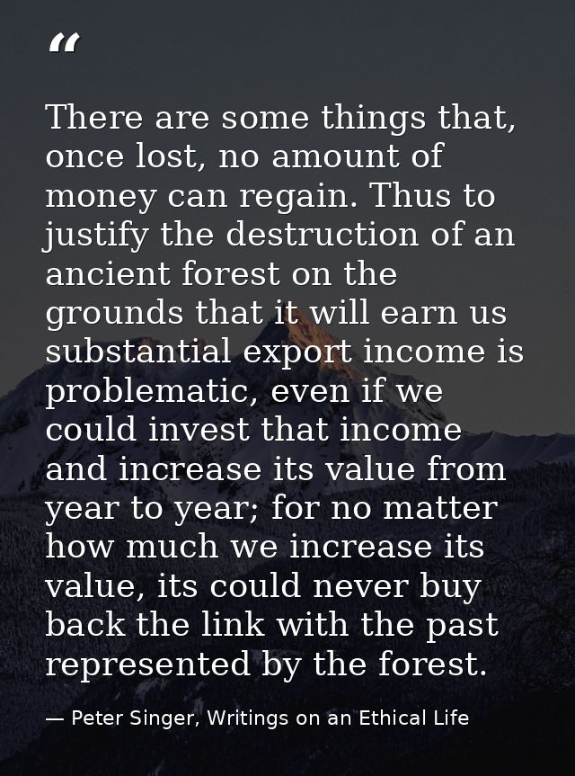 There are some things that, once lost, no amount of money can regain. Thus to justify the destruction of an ancient fore — Peter Singer, Writings on an Ethical Life