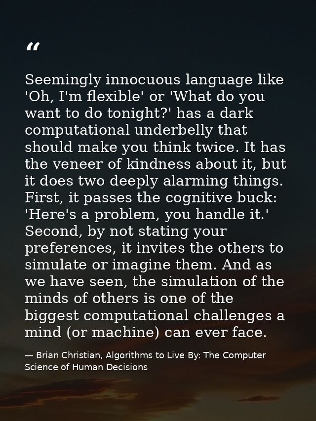 Seemingly innocuous language like 'Oh, I'm flexible' or 'What do you want to do tonight?' has a dark computational under — Brian Christian, Algorithms to Live By: The Computer Science of Human Decisions
