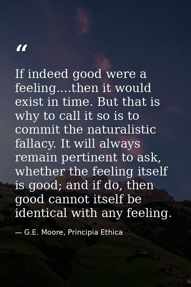 If indeed good were a feeling....then it would exist in time. But that is why to call it so is to commit the naturalisti — G.E. Moore, Principia Ethica