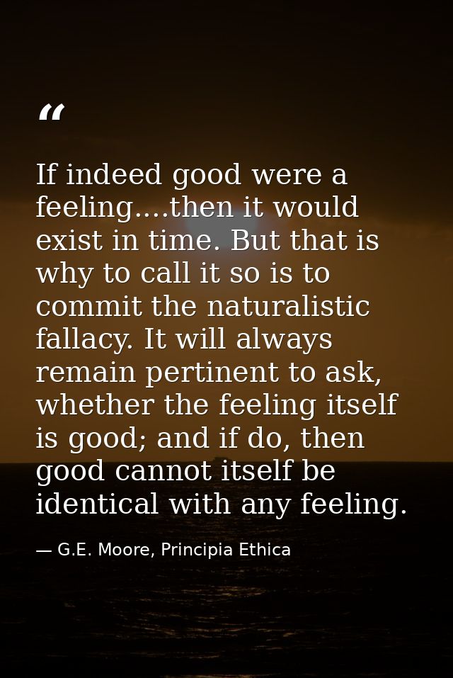 If indeed good were a feeling....then it would exist in time. But that is why to call it so is to commit the naturalisti — G.E. Moore, Principia Ethica