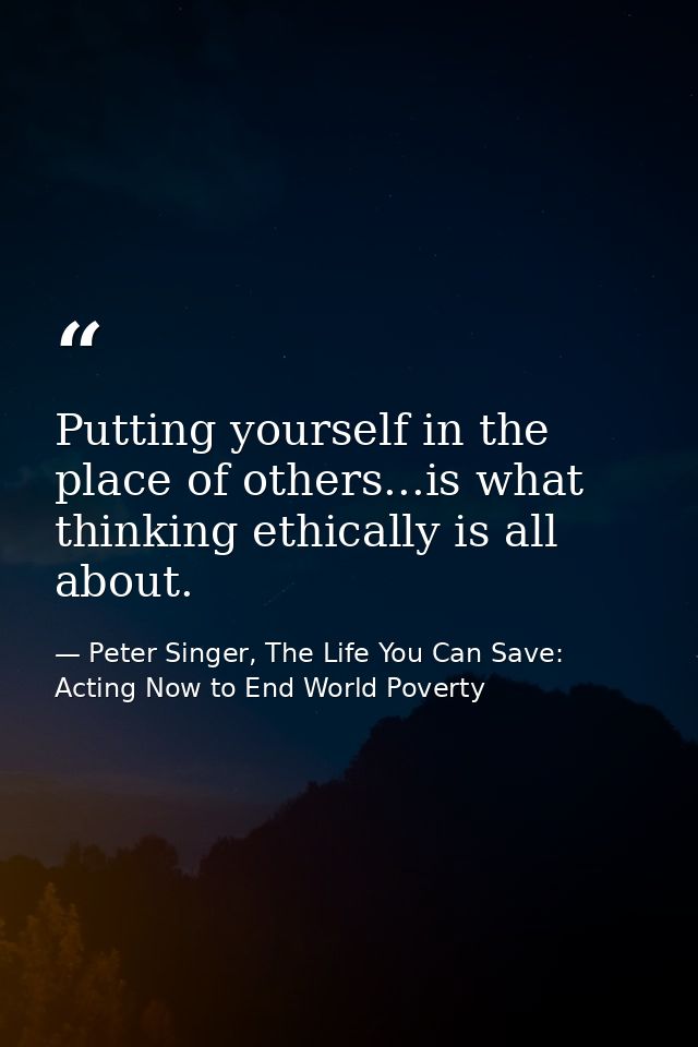 Putting yourself in the place of others...is what thinking ethically is all about. — Peter Singer, The Life You Can Save: Acting Now to End World Poverty