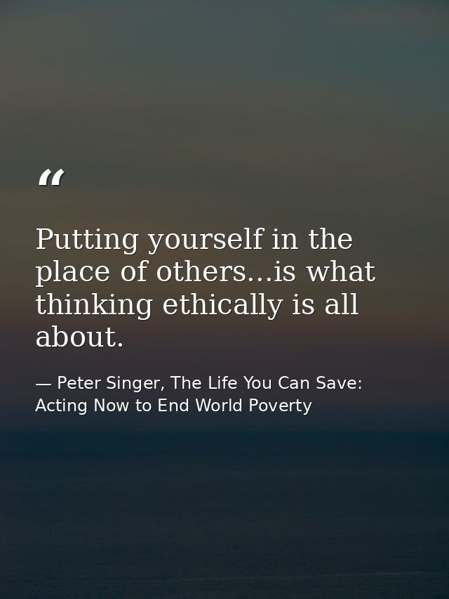 Putting yourself in the place of others...is what thinking ethically is all about. — Peter Singer, The Life You Can Save: Acting Now to End World Poverty