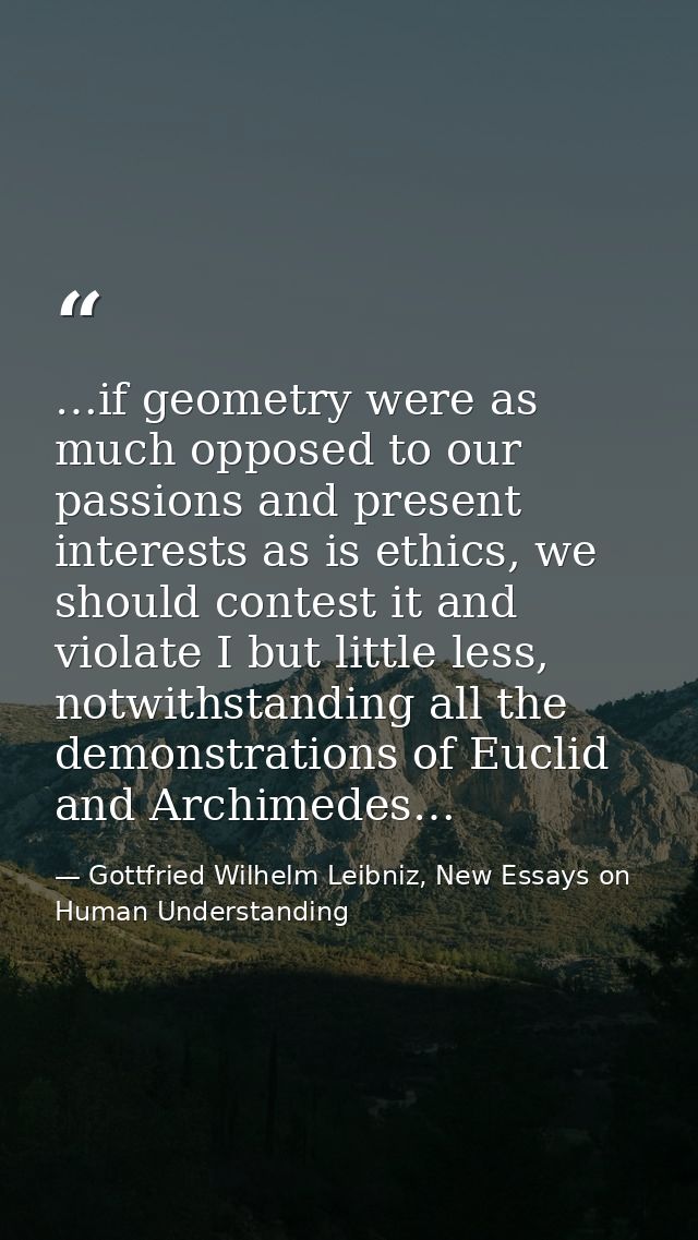 …if geometry were as much opposed to our passions and present interests as is ethics, we should contest it and violate I — Gottfried Wilhelm Leibniz, New Essays on Human Understanding