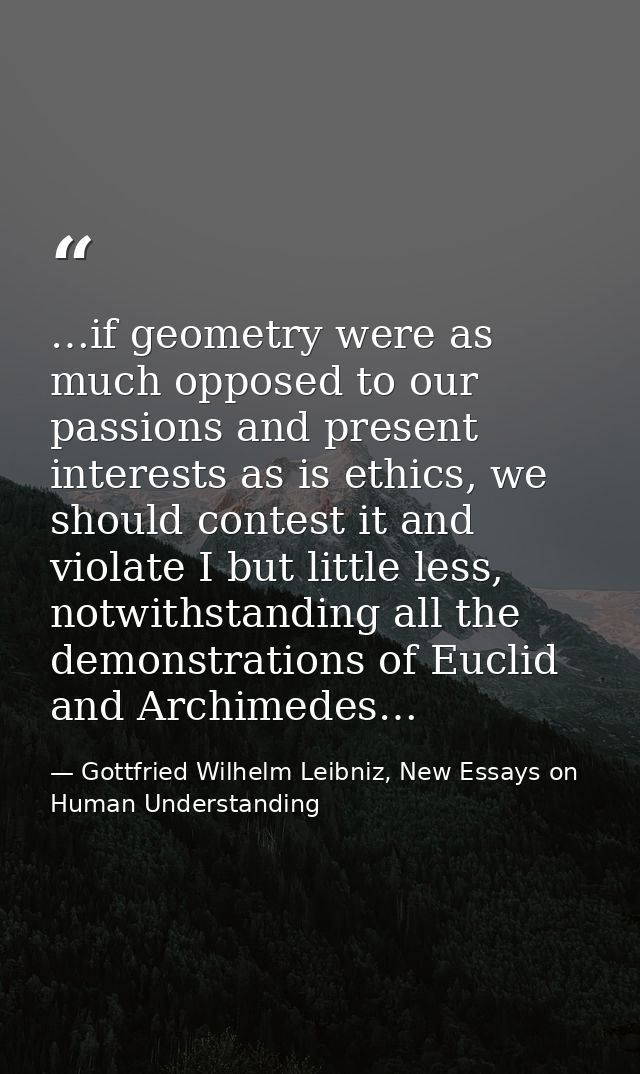 …if geometry were as much opposed to our passions and present interests as is ethics, we should contest it and violate I — Gottfried Wilhelm Leibniz, New Essays on Human Understanding