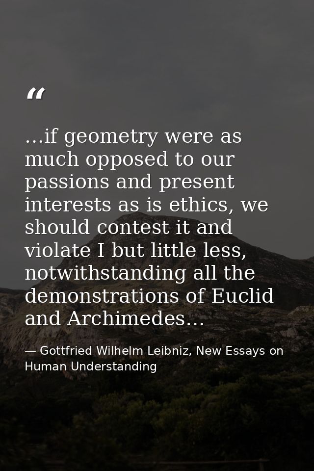 …if geometry were as much opposed to our passions and present interests as is ethics, we should contest it and violate I — Gottfried Wilhelm Leibniz, New Essays on Human Understanding