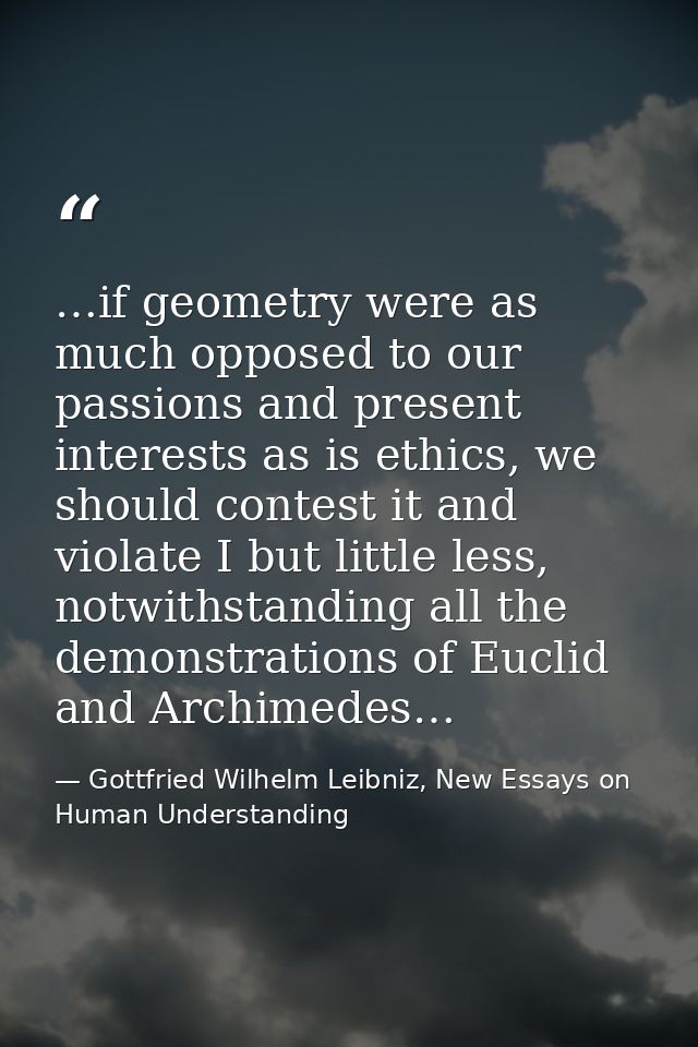 …if geometry were as much opposed to our passions and present interests as is ethics, we should contest it and violate I — Gottfried Wilhelm Leibniz, New Essays on Human Understanding