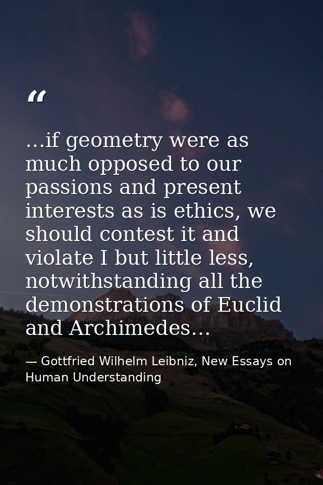 …if geometry were as much opposed to our passions and present interests as is ethics, we should contest it and violate I — Gottfried Wilhelm Leibniz, New Essays on Human Understanding