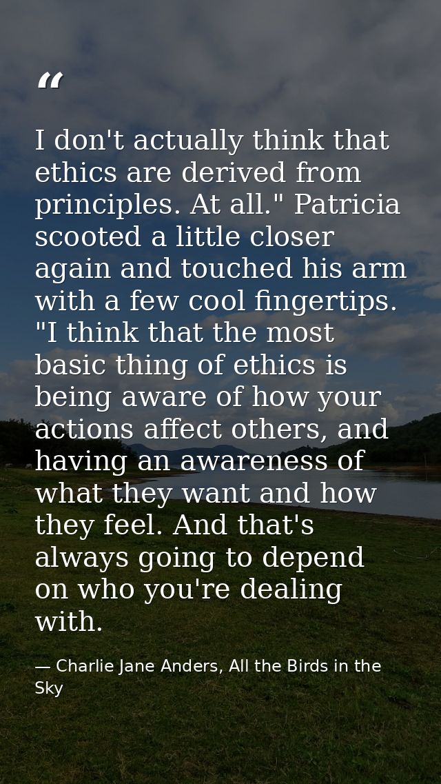 I don't actually think that ethics are derived from principles. At all." Patricia scooted a little closer again and touc — Charlie Jane Anders, All the Birds in the Sky