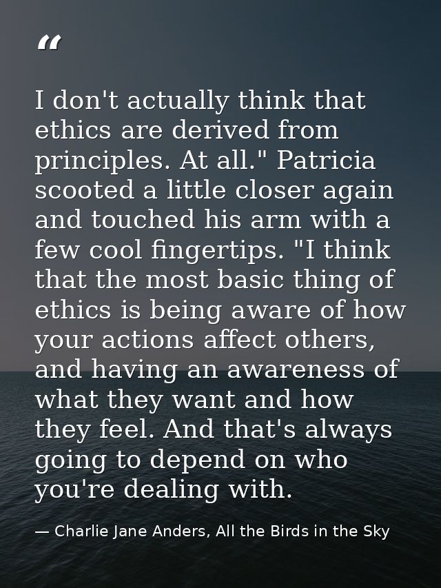 I don't actually think that ethics are derived from principles. At all." Patricia scooted a little closer again and touc — Charlie Jane Anders, All the Birds in the Sky