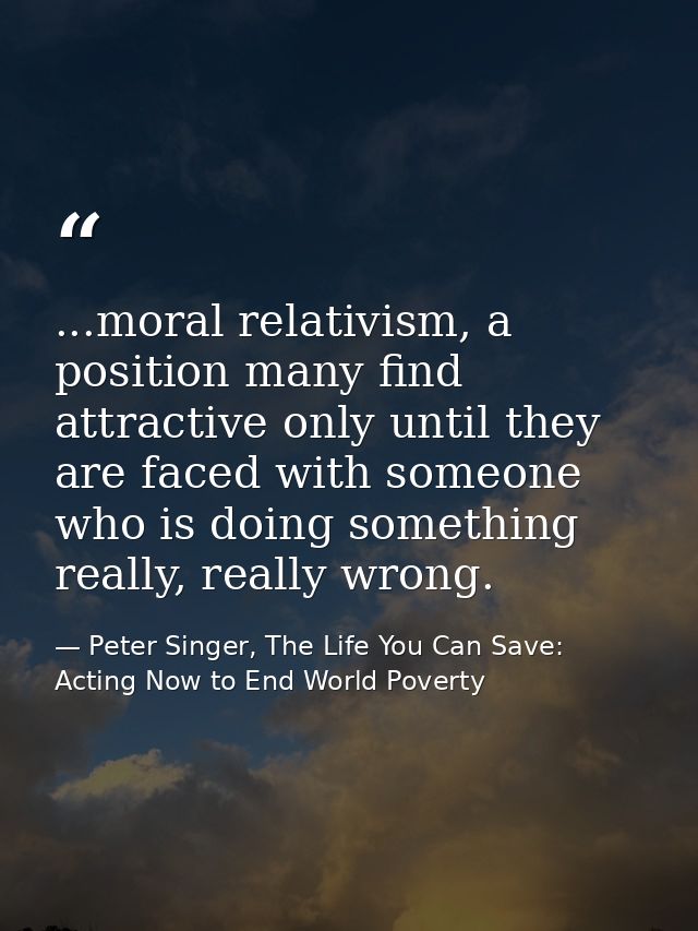 ...moral relativism, a position many find attractive only until they are faced with someone who is doing something reall — Peter Singer, The Life You Can Save: Acting Now to End World Poverty