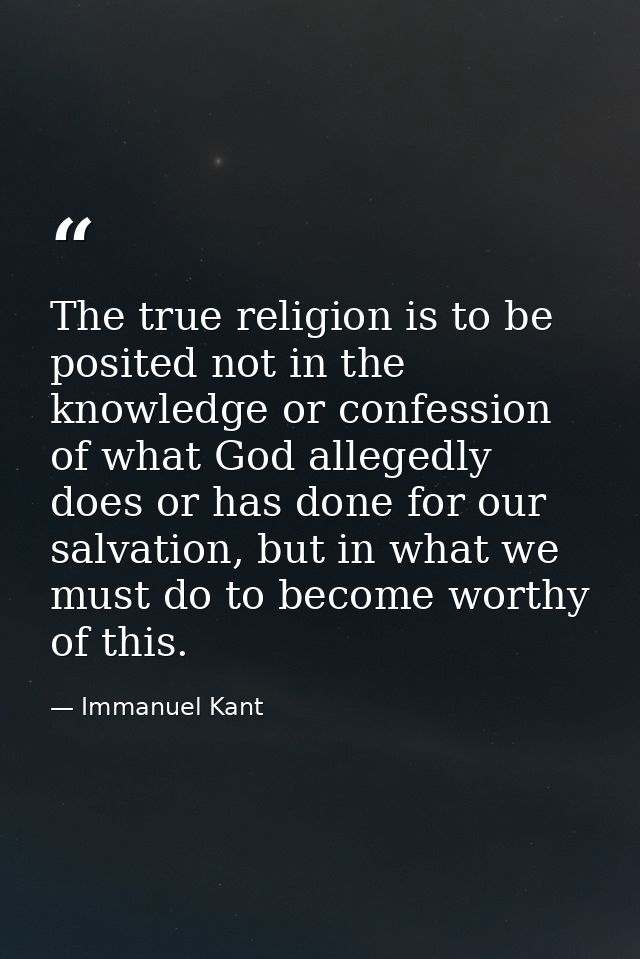 The true religion is to be posited not in the knowledge or confession of what God allegedly does or has done for our sal — Immanuel Kant