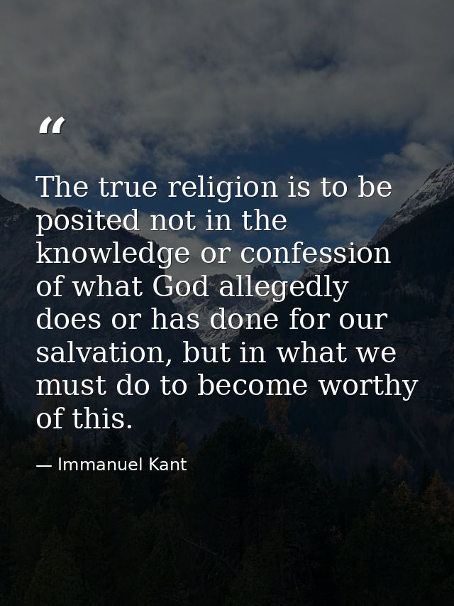 The true religion is to be posited not in the knowledge or confession of what God allegedly does or has done for our sal — Immanuel Kant