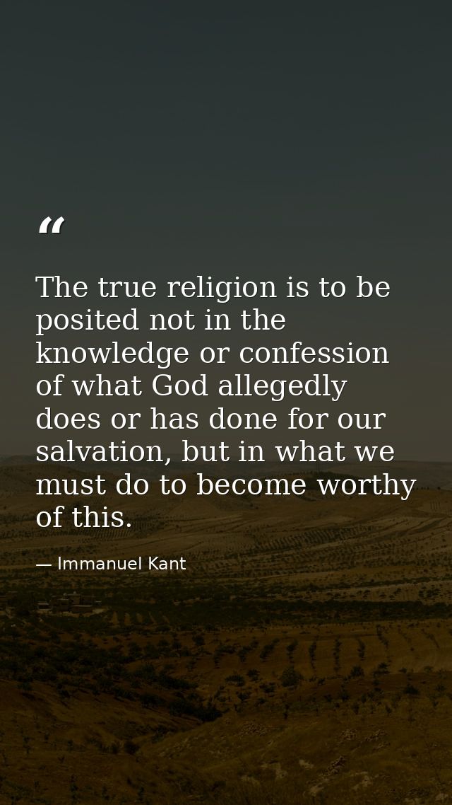The true religion is to be posited not in the knowledge or confession of what God allegedly does or has done for our sal — Immanuel Kant