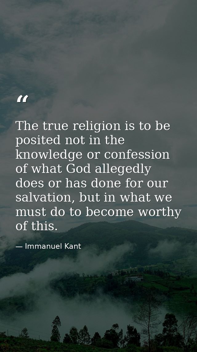 The true religion is to be posited not in the knowledge or confession of what God allegedly does or has done for our sal — Immanuel Kant