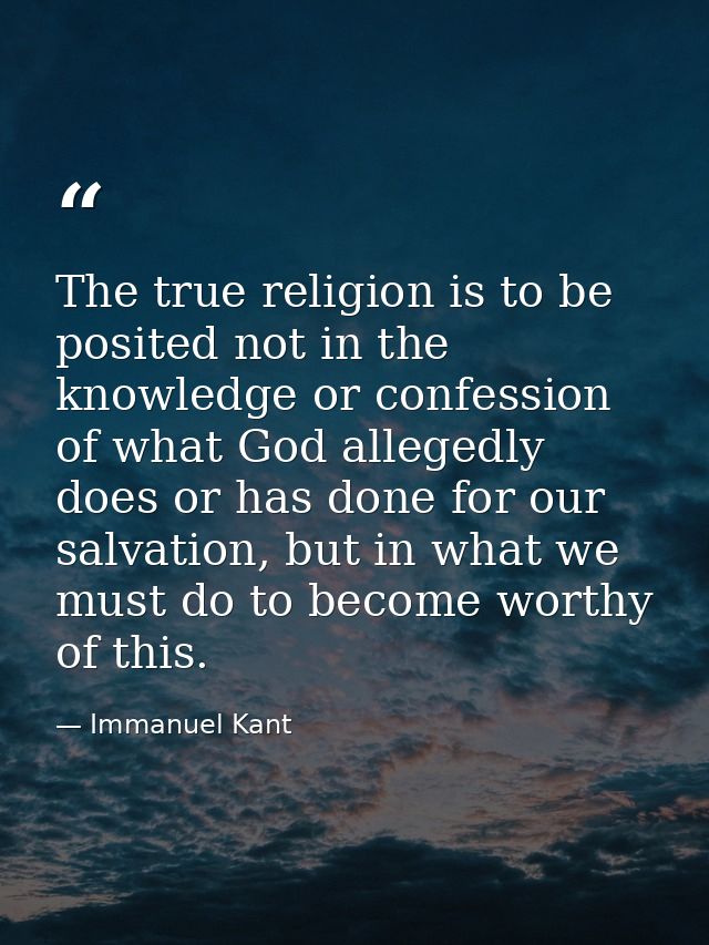 The true religion is to be posited not in the knowledge or confession of what God allegedly does or has done for our sal — Immanuel Kant
