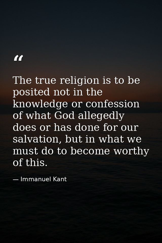The true religion is to be posited not in the knowledge or confession of what God allegedly does or has done for our sal — Immanuel Kant