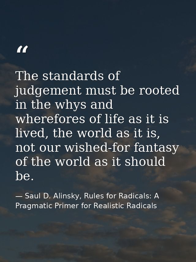 The standards of judgement must be rooted in the whys and wherefores of life as it is lived, the world as it is, not our — Saul D. Alinsky, Rules for Radicals: A Pragmatic Primer for Realistic Radicals