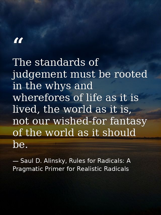 The standards of judgement must be rooted in the whys and wherefores of life as it is lived, the world as it is, not our — Saul D. Alinsky, Rules for Radicals: A Pragmatic Primer for Realistic Radicals
