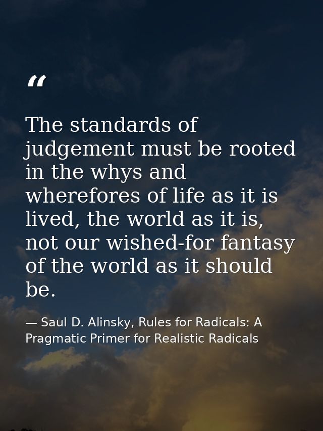 The standards of judgement must be rooted in the whys and wherefores of life as it is lived, the world as it is, not our — Saul D. Alinsky, Rules for Radicals: A Pragmatic Primer for Realistic Radicals