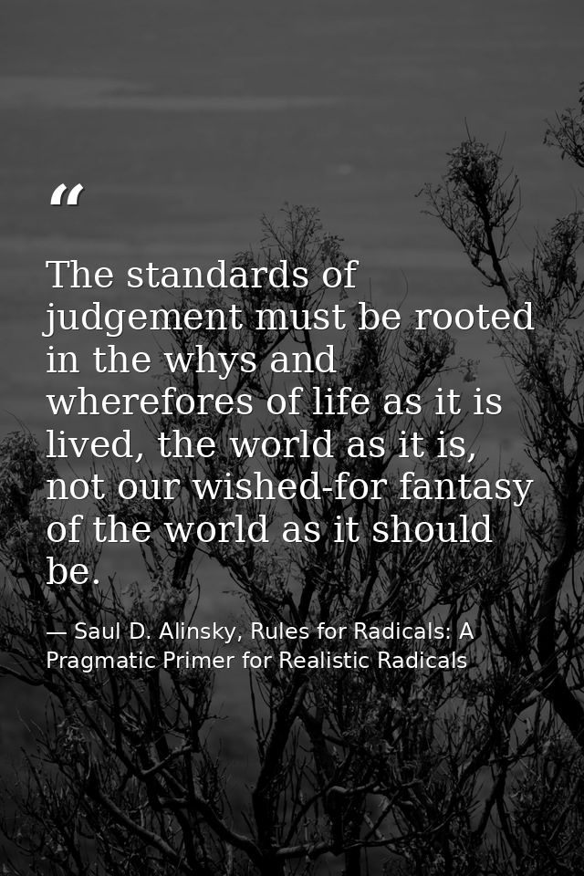 The standards of judgement must be rooted in the whys and wherefores of life as it is lived, the world as it is, not our — Saul D. Alinsky, Rules for Radicals: A Pragmatic Primer for Realistic Radicals