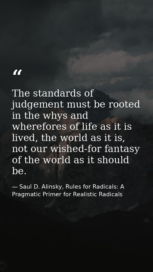 The standards of judgement must be rooted in the whys and wherefores of life as it is lived, the world as it is, not our — Saul D. Alinsky, Rules for Radicals: A Pragmatic Primer for Realistic Radicals