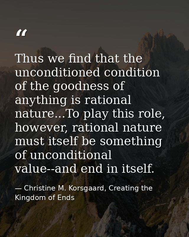 Thus we find that the unconditioned condition of the goodness of anything is rational nature...To play this role, howeve — Christine M. Korsgaard, Creating the Kingdom of Ends