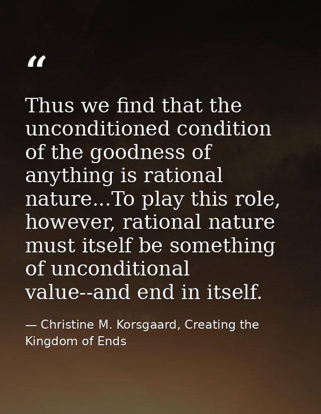 Thus we find that the unconditioned condition of the goodness of anything is rational nature...To play this role, howeve — Christine M. Korsgaard, Creating the Kingdom of Ends