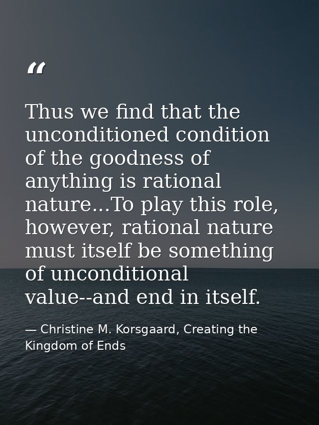 Thus we find that the unconditioned condition of the goodness of anything is rational nature...To play this role, howeve — Christine M. Korsgaard, Creating the Kingdom of Ends