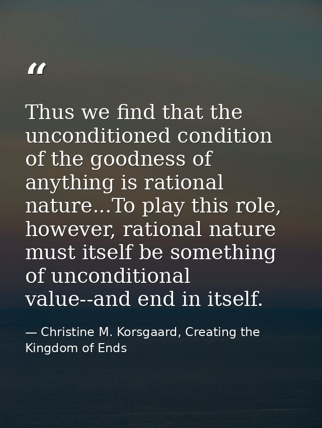 Thus we find that the unconditioned condition of the goodness of anything is rational nature...To play this role, howeve — Christine M. Korsgaard, Creating the Kingdom of Ends
