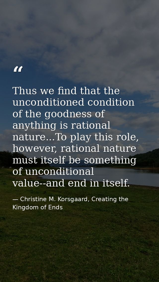Thus we find that the unconditioned condition of the goodness of anything is rational nature...To play this role, howeve — Christine M. Korsgaard, Creating the Kingdom of Ends