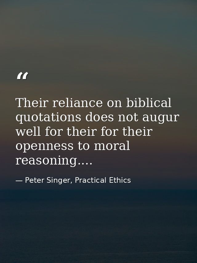 Their reliance on biblical quotations does not augur well for their for their openness to moral reasoning.... — Peter Singer, Practical Ethics
