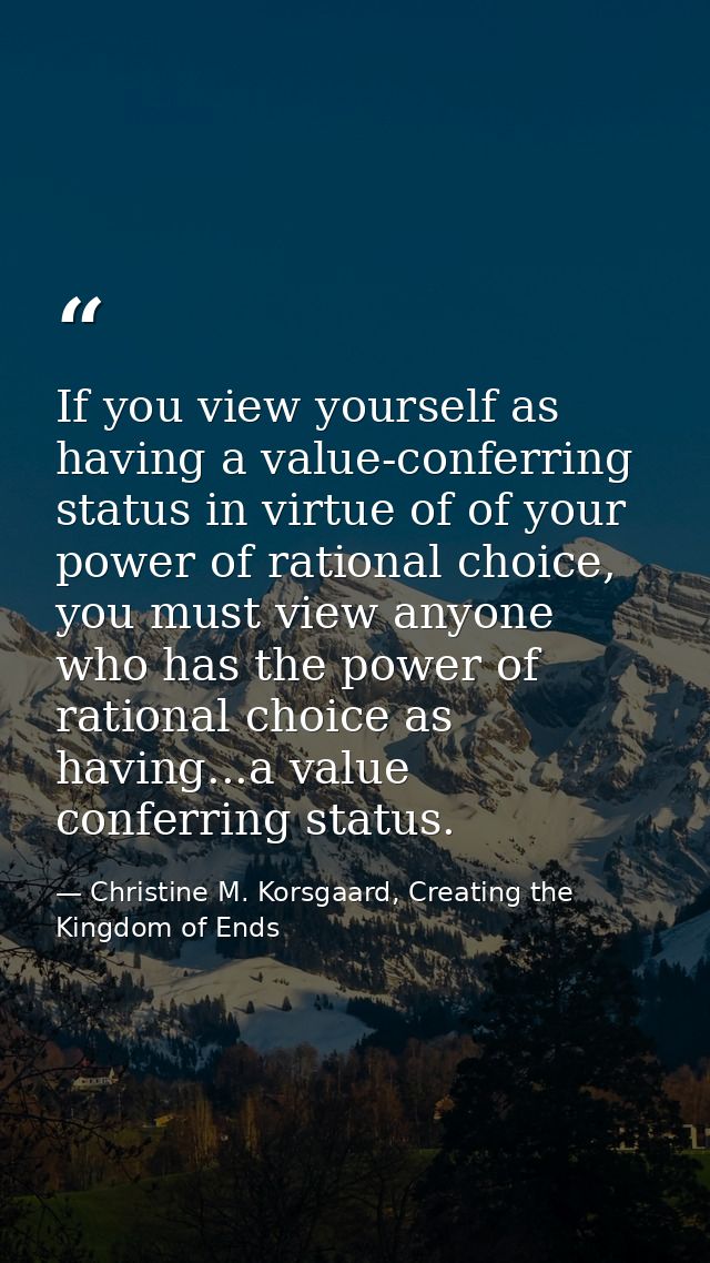 If you view yourself as having a value-conferring status in virtue of of your power of rational choice, you must view an — Christine M. Korsgaard, Creating the Kingdom of Ends