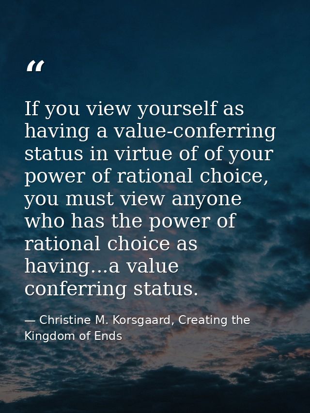 If you view yourself as having a value-conferring status in virtue of of your power of rational choice, you must view an — Christine M. Korsgaard, Creating the Kingdom of Ends