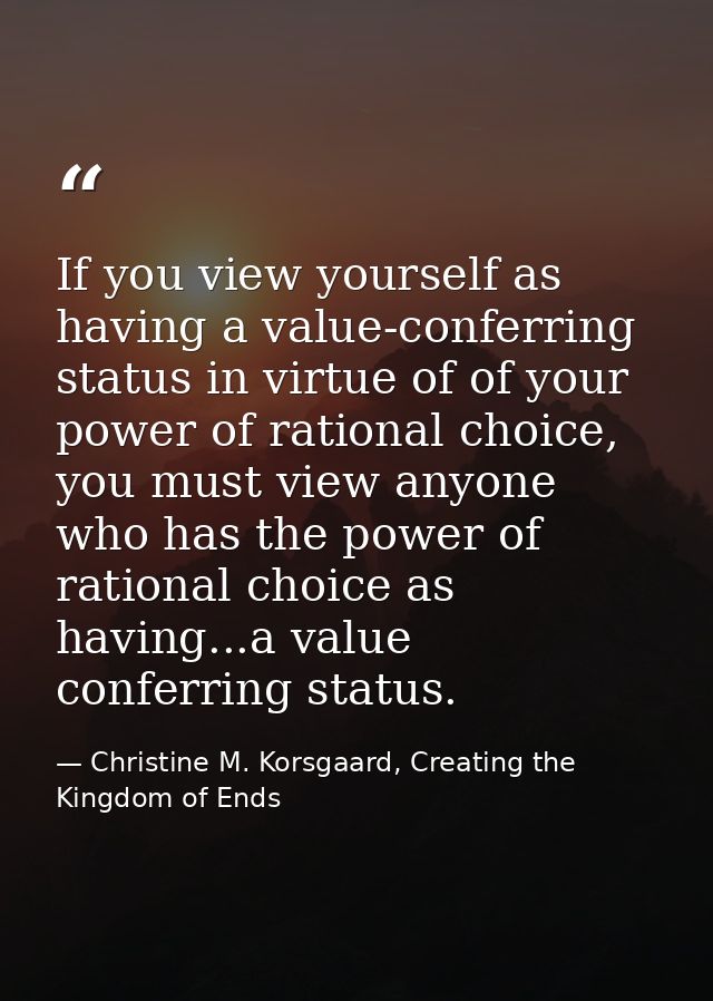 If you view yourself as having a value-conferring status in virtue of of your power of rational choice, you must view an — Christine M. Korsgaard, Creating the Kingdom of Ends