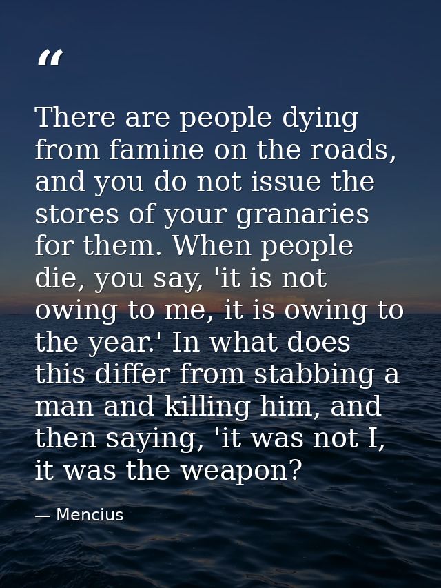There are people dying from famine on the roads, and you do not issue the stores of your granaries for them. When people — Mencius