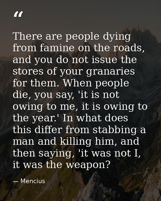 There are people dying from famine on the roads, and you do not issue the stores of your granaries for them. When people — Mencius