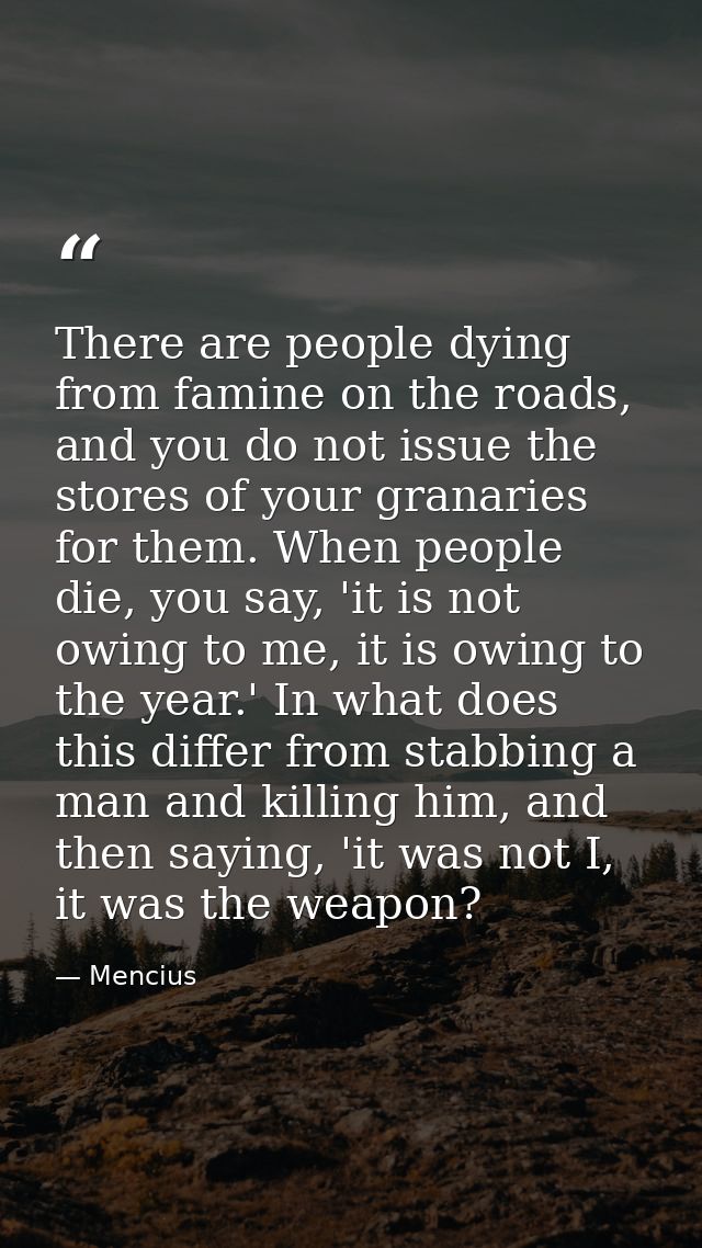 There are people dying from famine on the roads, and you do not issue the stores of your granaries for them. When people — Mencius