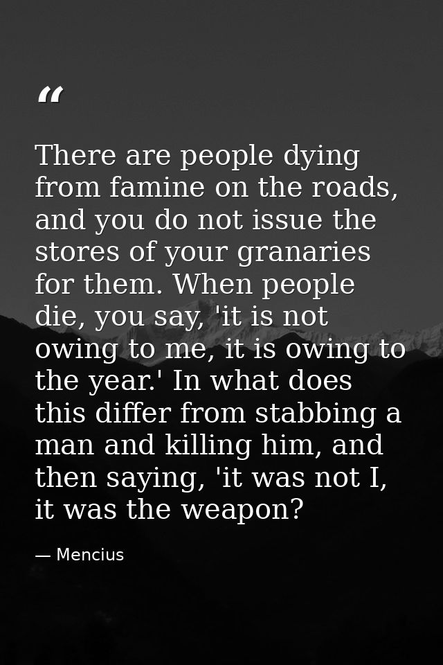 There are people dying from famine on the roads, and you do not issue the stores of your granaries for them. When people — Mencius