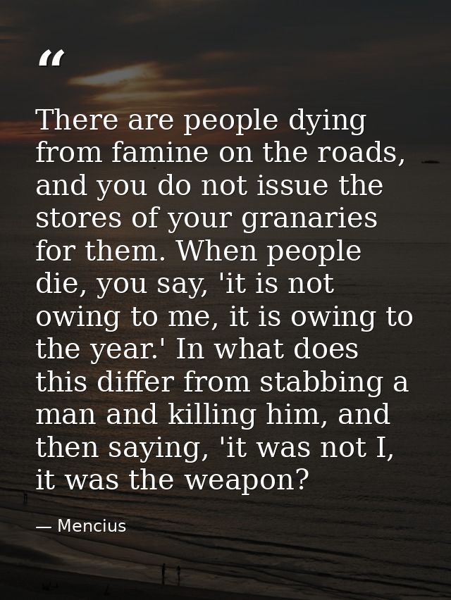 There are people dying from famine on the roads, and you do not issue the stores of your granaries for them. When people — Mencius