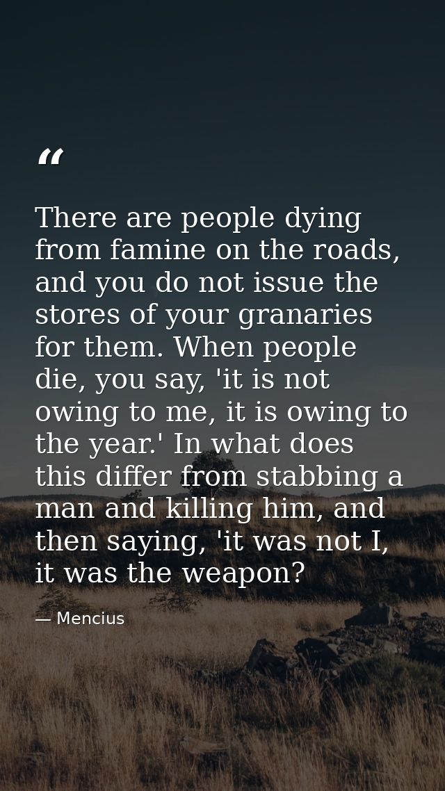 There are people dying from famine on the roads, and you do not issue the stores of your granaries for them. When people — Mencius