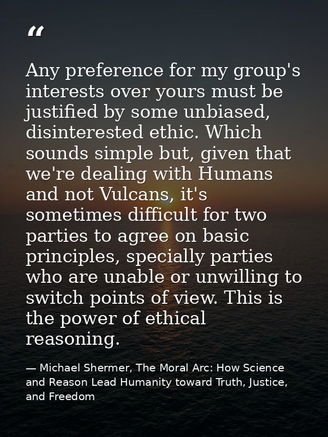 Any preference for my group's interests over yours must be justified by some unbiased, disinterested ethic. Which sounds — Michael Shermer, The Moral Arc: How Science and Reason Lead Humanity toward Truth, Justice, and Freedom