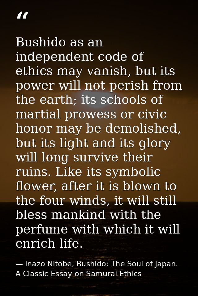 Bushido as an independent code of ethics may vanish, but its power will not perish from the earth; its schools of martia — Inazo Nitobe, Bushido: The Soul of Japan. A Classic Essay on Samurai Ethics