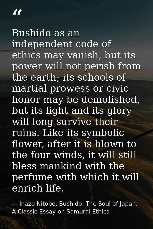 Bushido as an independent code of ethics may vanish, but its power will not perish from the earth; its schools of martia — Inazo Nitobe, Bushido: The Soul of Japan. A Classic Essay on Samurai Ethics