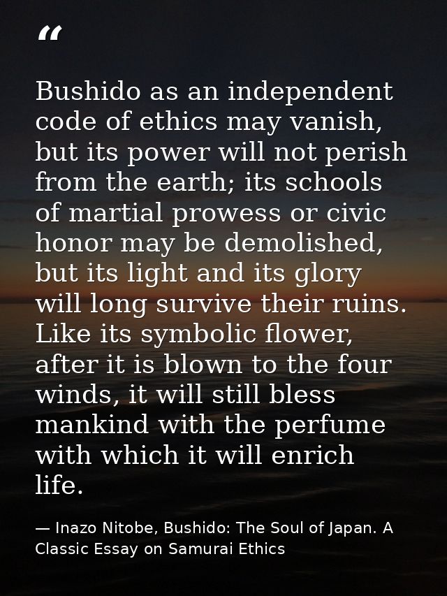 Bushido as an independent code of ethics may vanish, but its power will not perish from the earth; its schools of martia — Inazo Nitobe, Bushido: The Soul of Japan. A Classic Essay on Samurai Ethics