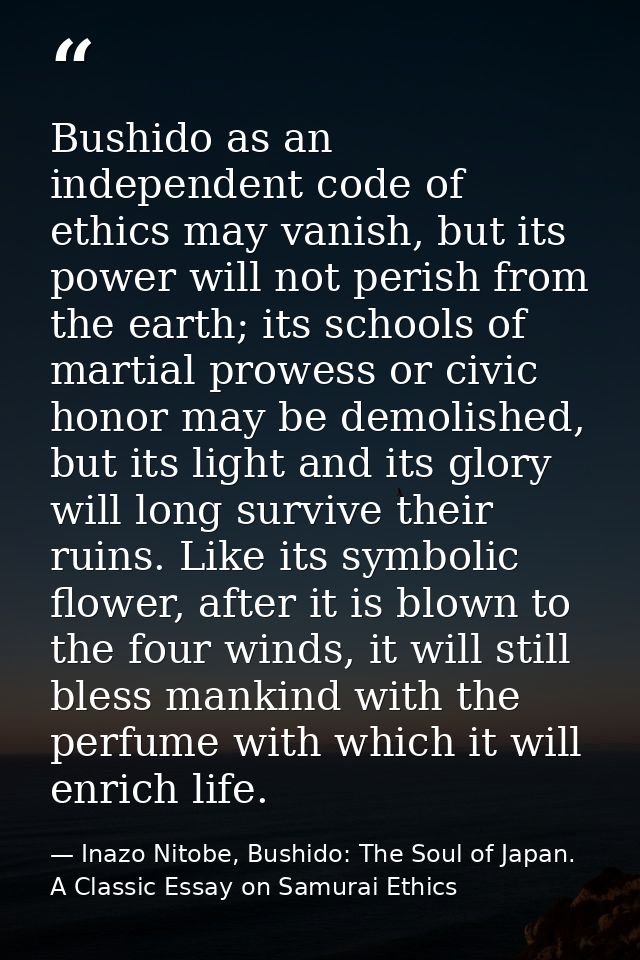 Bushido as an independent code of ethics may vanish, but its power will not perish from the earth; its schools of martia — Inazo Nitobe, Bushido: The Soul of Japan. A Classic Essay on Samurai Ethics
